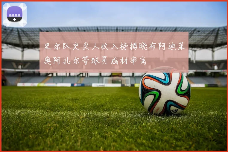 里尔队史卖人收入榜揭晓布阿迪莱奥阿扎尔等球员成材率高